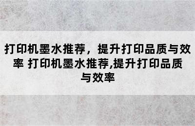 打印机墨水推荐，提升打印品质与效率 打印机墨水推荐,提升打印品质与效率